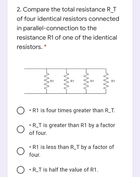 2. Compare the total resistance R_T
of four identical resistors connected
in parallel-connection to the
resistance R1 of one of the identical
resistors. *
R1
R1
R1
R1
• R1 is four times greater than R_T.
R_T is greater than R1 by a factor
of four.
• R1 is less than R_T by a factor of
four.
•R_T is half the value of R1.
