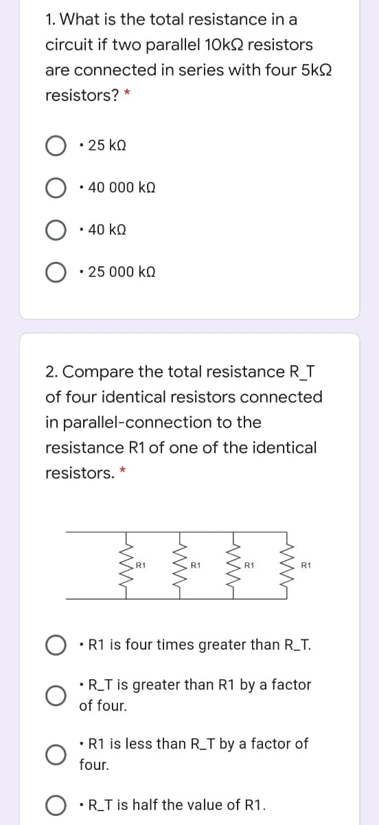 1. What is the total resistance in a
circuit if two parallel 10k2 resistors
are connected in series with four 5k2
resistors?
• 25 ko
• 40 000 kQ
• 40 kQ
• 25 000 kQ
2. Compare the total resistance R T
of four identical resistors connected
in parallel-connection to the
resistance R1 of one of the identical
resistors. *
R1
R1
R1
• R1 is four times greater than R_T.
• R_T is greater than R1 by a factor
of four.
• R1 is less than R_T by a factor of
four.
•R_T is half the value of R1.
