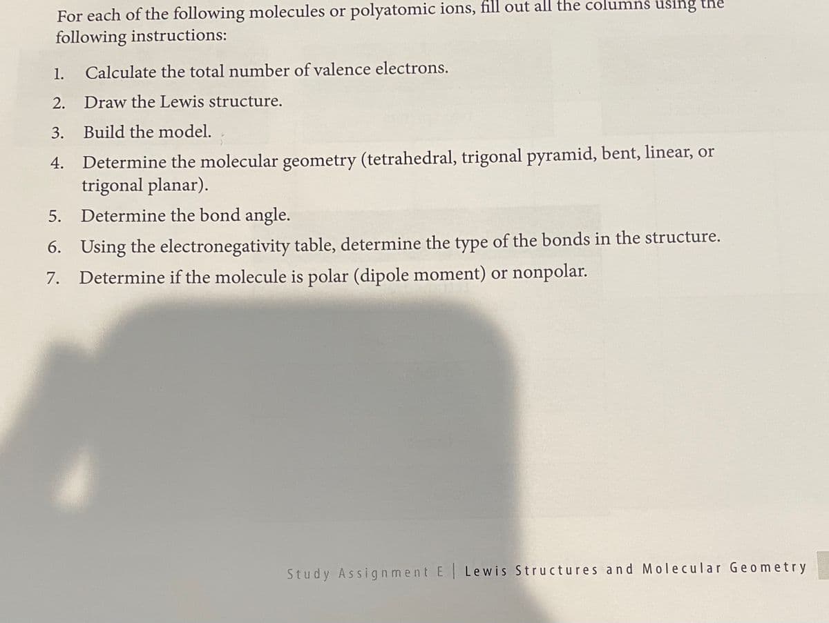 For each of the following molecules or polyatomic ions, fill out all the columns using the
following instructions:
1.
Calculate the total number of valence electrons.
2. Draw the Lewis structure.
3. Build the model.
4. Determine the molecular geometry (tetrahedral, trigonal pyramid, bent, linear, or
trigonal planar).
5. Determine the bond angle.
6. Using the electronegativity table, determine the type of the bonds in the structure.
7. Determine if the molecule is polar (dipole moment) or nonpolar.
Study Assignment E Lewis Structures and M olecular Geometry
