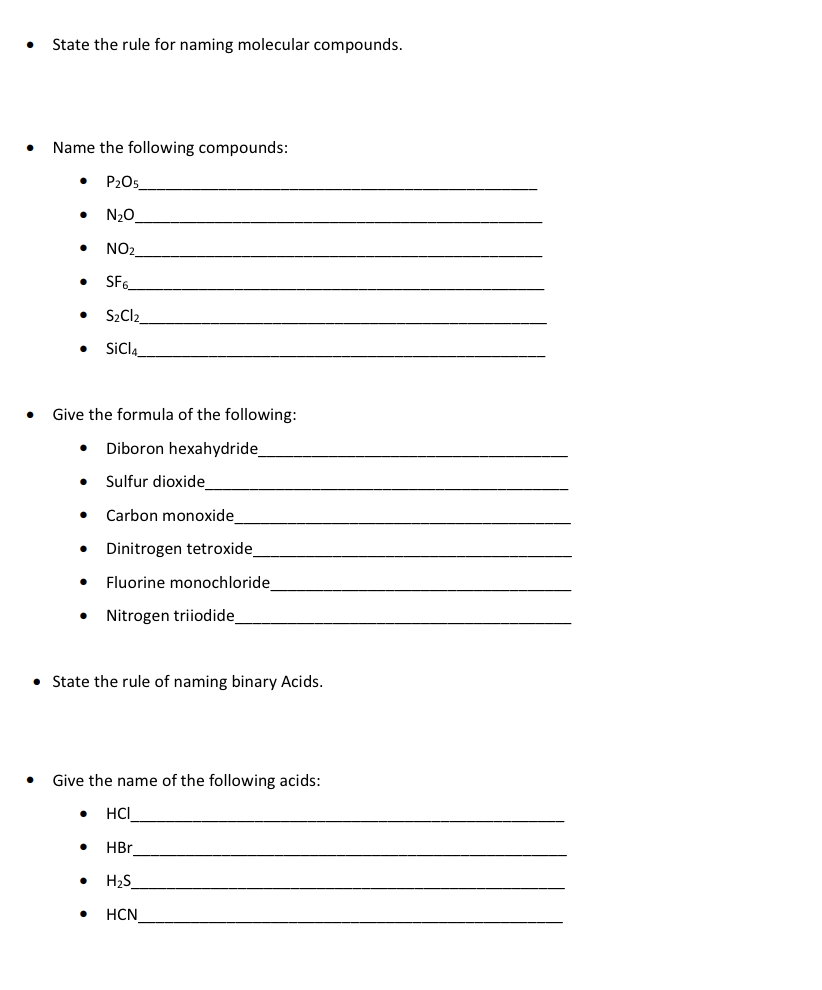 State the rule for naming molecular compounds.
Name the following compounds:
P205_
N20
NO2
SF6
S2CI2
SiCl.
Give the formula of the following:
Diboron hexahydride
Sulfur dioxide
Carbon monoxide
Dinitrogen tetroxide
Fluorine monochloride
Nitrogen triiodide
• State the rule of naming binary Acids.
Give the name of the following acids:
HCI
HBr
H2S
HCN
