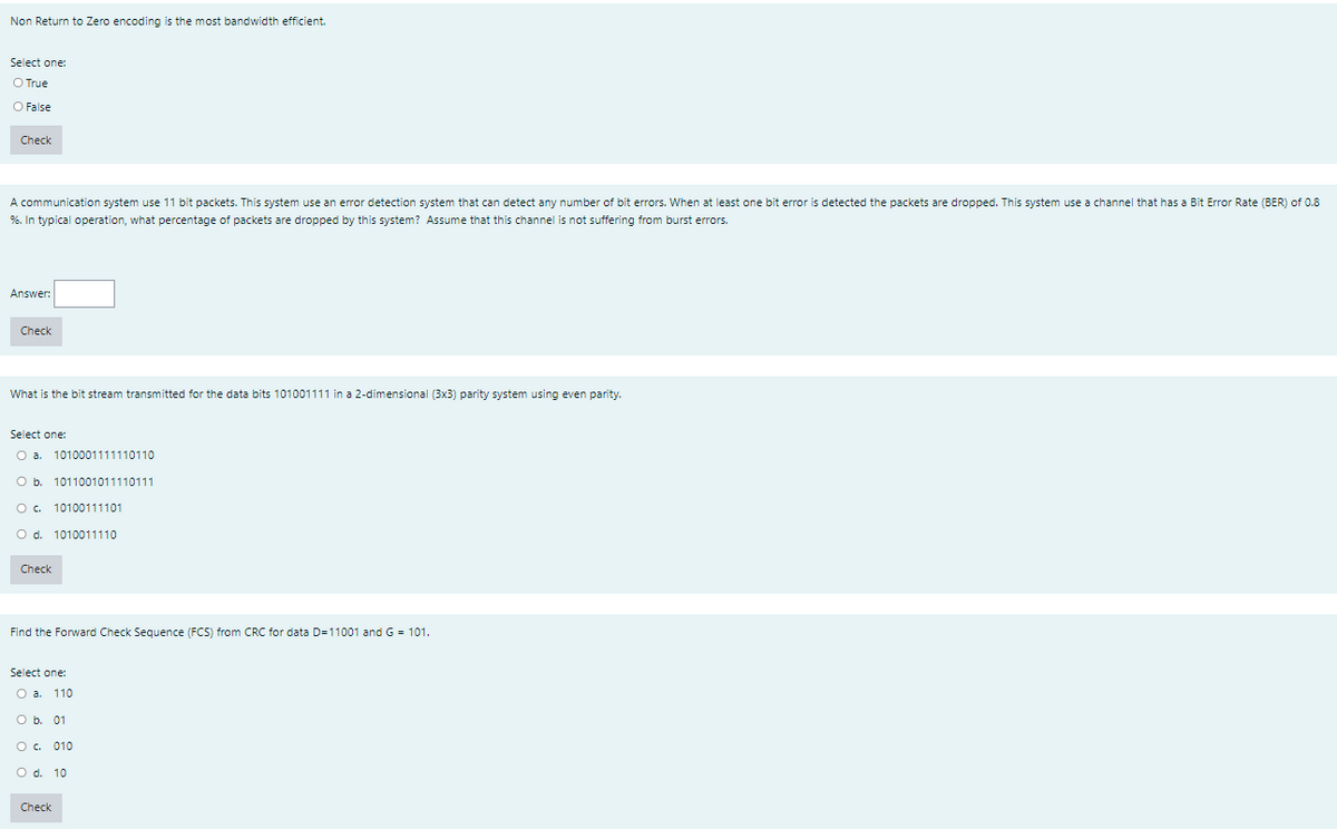 Non Return to Zero encoding is the most bandwidth efficient.
Select one:
O True
O False
Check
A communication system use 11 bit packets. This system use an error detection system that can detect any number of bit errors. When at least one bit error is detected the packets are dropped. This system use a channel that has a Bit Error Rate (BER) of 0.8
%. In typical operation, what percentage of packets are dropped by this system? Assume that this channel is not suffering from burst errors.
Answer:
Check
What is the bit stream transmitted for the data bits 101001111 in a 2-dimensional (3x3) parity system using even parity.
Select one:
Oa.
1010001111110110
O b. 1011001011110111
O. 10100111101
O d. 1010011110
Check
Find the Forward Check Seguence (FCS) from CRC for data D=11001 and G = 101.
Select one:
Oa.
110
O b. 01
O. 010
O d. 10
Check
