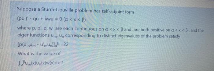 Suppose a Sturm-Liouville problem has self-adjoint form
(pu')' - qu + Awu = 0 (a < x < B)
where p, p', q, w are each continuous on a <x < B and are both positive on a < x <B. and the
eigenfunctions um, Un corresponding to distinct eigenvalues of the problem satisty
What is the value of
Safum(x)u,(x)w(x)dx ?
