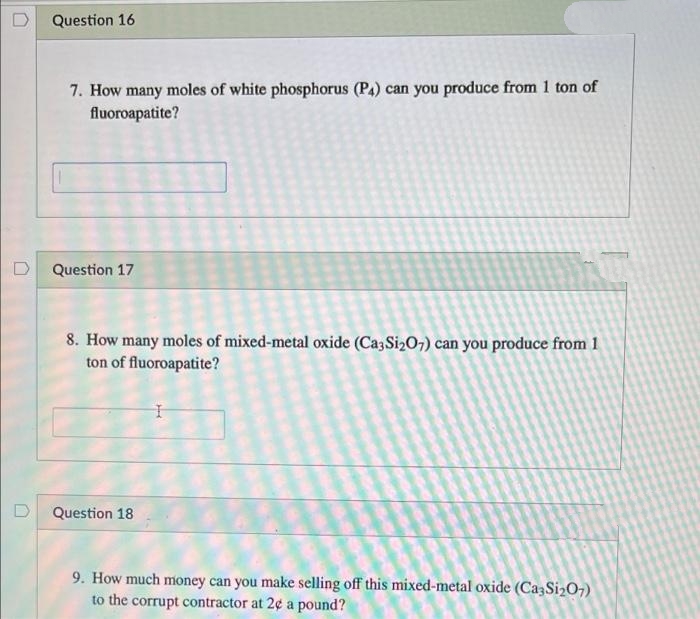 Question 16
7. How many moles of white phosphorus (P4) can you produce from 1 ton of
fluoroapatite?
D Question 17
8. How many moles of mixed-metal oxide (Ca3Si207) can you produce from 1
ton of fluoroapatite?
Question 18
9. How much money can you make selling off this mixed-metal oxide (Ca3Si207)
to the corrupt contractor at 2¢ a pound?
