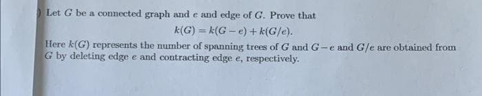 Let G be a connected graph and e and edge of G. Prove that
k(G) = k(G – e)+ k(G/e).
Here k(G) represents the number of spanning trees of G and G-
G by deleting edge e and contracting edge e, respectively.
%3D
and G/e are obtained from
