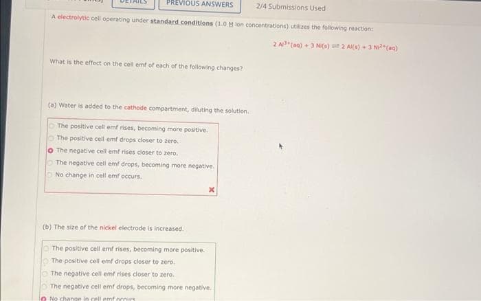 PREVIOUS ANSWERS
2/4 Submissions Used
A electrolytic cell operating under standard conditions (1.0 M ion concentrations) utilizes the following reaction:
2 AP"(aq) +3 NI(s) = 2 Al(8) + 3 NCaa)
What is the effect on the cell emf of each of the following changes?
(a) Water is added to the cathode compartment, diluting the solution.
The positive cell emf rises, becoming more positive.
O The positive cell emf drops closer to zero.
O The negative cell emf rises closer to zero.
O The negative cell emf drops, becoming more negative.
O No change in cell emf occurs.
(b) The size of the nickel electrode is increased.
The positive cell emf rises, becoming more positive.
The positive cell emf drops closer to zero.
The negative cell emf rises closer to zero.
The negative cell emf drops, becoming more negative.
lo No change in cell emf orcurs
