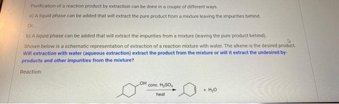 Purification of a reaction product by extraction can be done in a couple of different ways.
a) A liquid phase can be added that will extract the pure product from a mixture leaving the impurities behind.
Or.
b) A liquid phase can be added that will extract the impurities from a mixture (leaving the pure product behind).
Shown below is a schematic representation of extraction of a reaction mixture with water. The alkene is the desired product.
Will extraction with water (aqueous extraction) extract the product from the mixture or will it extract the undesired by-
products and other impurities from the mixture?
Reaction:
OH
conc. H,SO,
+ H,0
heat
