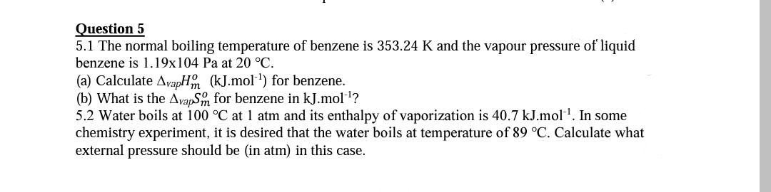 Question 5
5.1 The normal boiling temperature of benzene is 353.24 K and the vapour pressure of liquid
benzene is 1.19x104 Pa at 20 °C.
(a) Calculate AyapH (kJ.mol) for benzene.
(b) What is the AvapS for benzene in kJ.mol-!?
5.2 Water boils at 100 °C at 1 atm and its enthalpy of vaporization is 40.7 kJ.mol. In some
chemistry experiment, it is desired that the water boils at temperature of 89 °C. Calculate what
external pressure should be (in atm) in this case.
