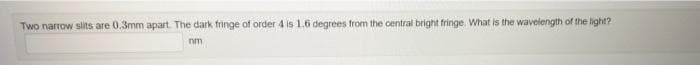 Two narrow slits are 0.3mm apart. The dark fringe of order 4 is 1.6 degrees from the central bright fringe. What is the wavelength of the light?
nm
