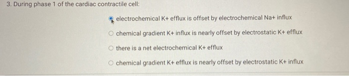 3. During phase 1 of the cardiac contractile cell:
electrochemical K+ efflux is offset by electrochemical Na+ influx
O chemical gradient K+ influx is nearly offset by electrostatic K+ efflux
O there is a net electrochemical K+ efflux
O chemical gradient K+ efflux is nearly offset by electrostatic K+ influx
