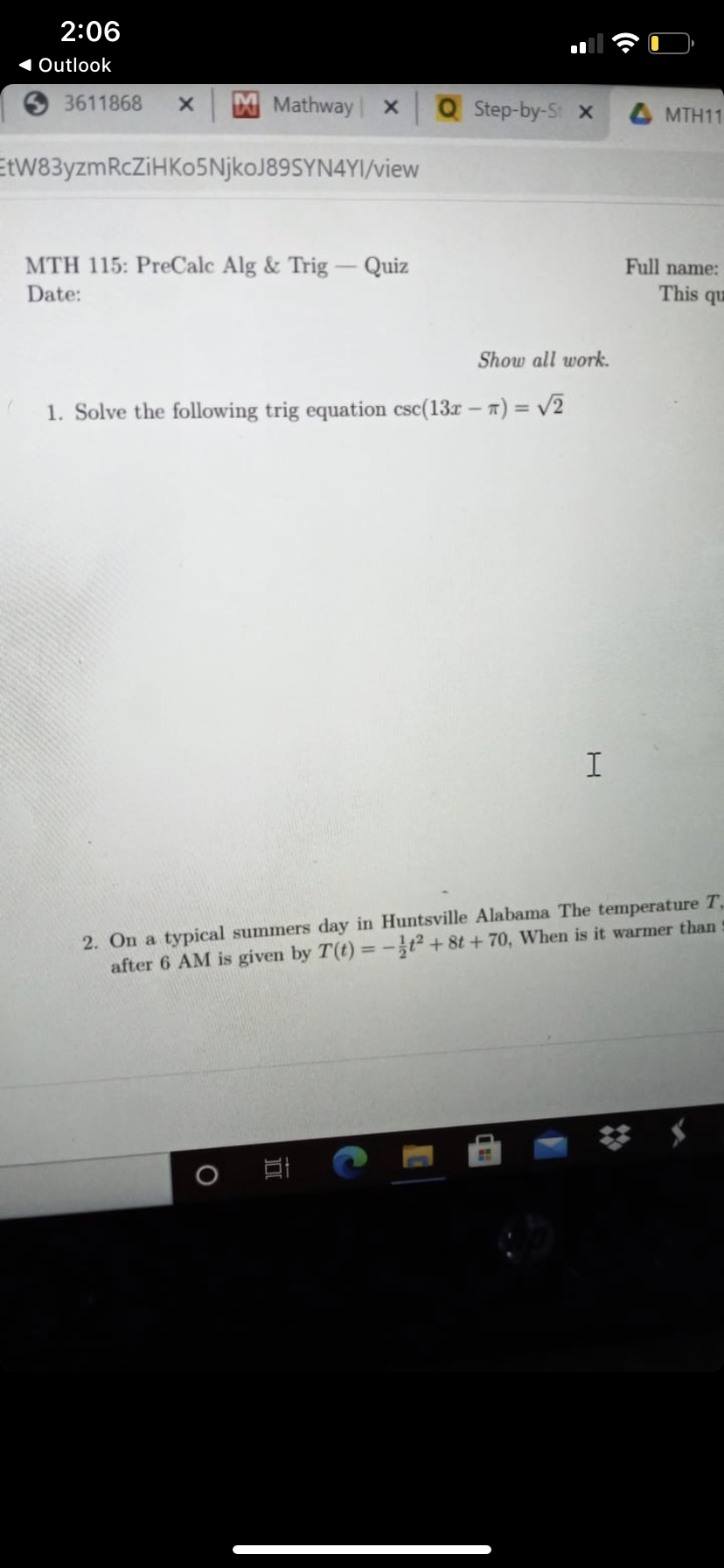 2:06
1 Outlook
3611868
MMathway x
Q Step-by-St x
4 MTH11
EtW83yzmRcZiHKo5NjkoJ89SYN4YI/view
MTH 115: PreCalc Alg & Trig
Quiz
Full name:
Date:
This qu
Show all work.
1. Solve the following trig equation csc(13r - 7) = v2
2. On a typical summers day in Huntsville Alabama The temperature T,
after 6 AM is given by T(t) =-t² + 8t + 70, When is it warmer than
口
