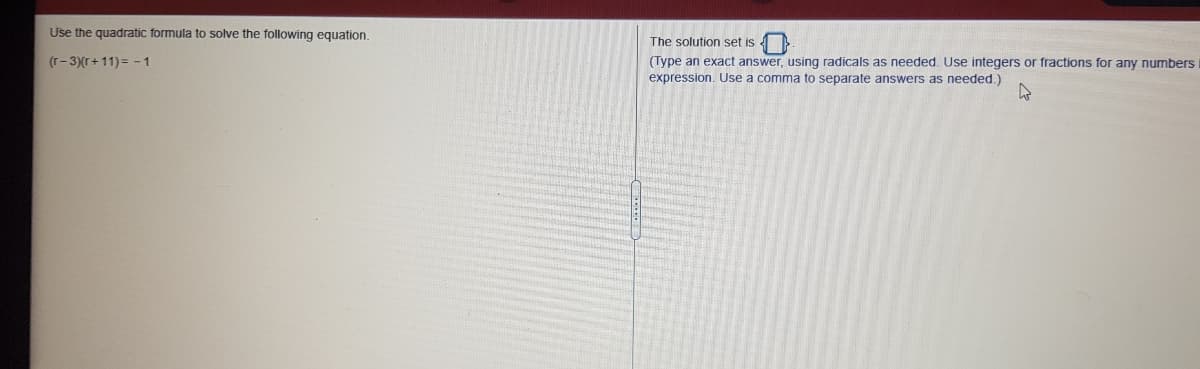 Use the quadratic formula to solve the following equation.
The solution set is
(Type an exact answer, using radicals as needed. Use integers or fractions for any numbers
expression. Use a comma to separate answers as needed.)
(r- 3)(r+11) = - 1
