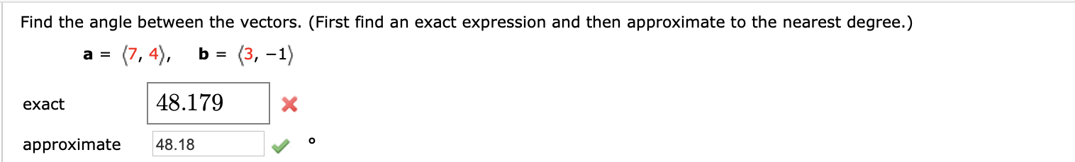 Find the angle between the vectors. (First find an exact expression and then approximate to the nearest degree.)
(7, 4),
(3, –1)
48.179
exact
approximate
48.18
