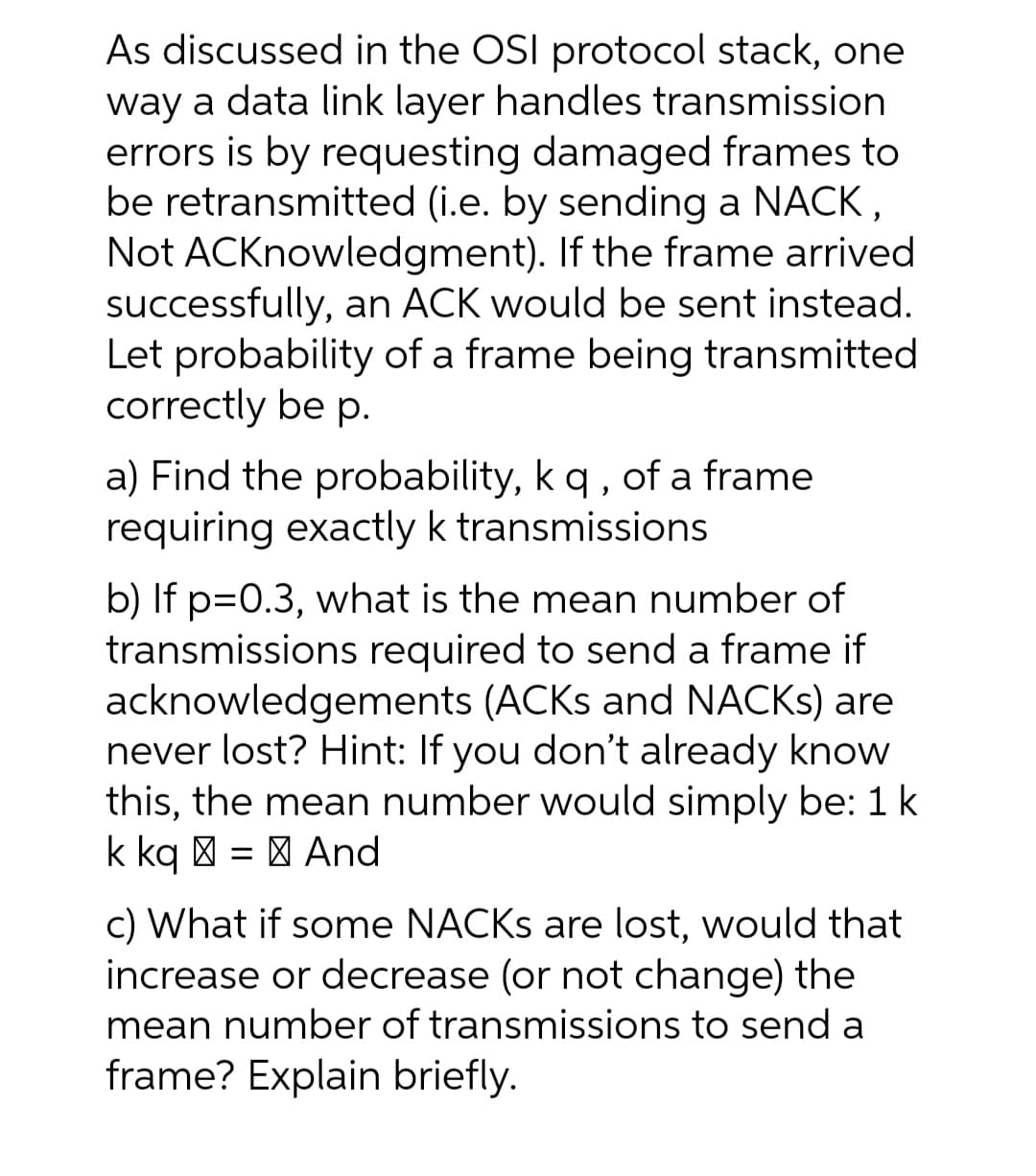 As discussed in the OSI protocol stack, one
way a data link layer handles transmission
errors is by requesting damaged frames to
be retransmitted (i.e. by sending a NACK,
Not ACKnowledgment). If the frame arrived
successfully, an ACK would be sent instead.
Let probability of a frame being transmitted
correctly be p.
a) Find the probability, kq , of a frame
requiring exactly k transmissions
b) If p=0.3, what is the mean number of
transmissions required to send a frame if
acknowledgements (ACKS and NACKS) are
never lost? Hint: If you don't already know
this, the mean number would simply be: 1k
k kq | = | And
c) What if some NACKS are lost, would that
increase or decrease (or not change) the
mean number of transmissions to send a
frame? Explain briefly.
