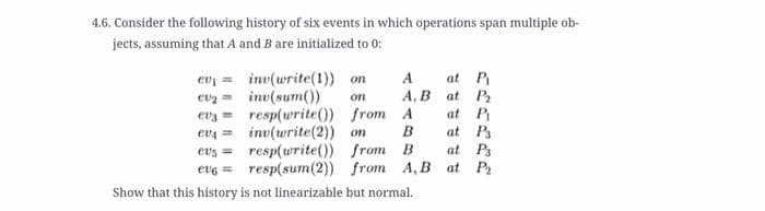 4.6. Consider the following history of six events in which operations span multiple ob-
jects, assuming that A and B are initialized to 0:
ev = inv(write(1)) on
evz = inv(sum()
evy = resp(urite()) from A
evA = inv(write(2)) on
evs = resp(write()) from B
evg = resp(sum(2)) from A, B at P
at P
А, В at Pa
at P
at P
at Ps
A
on
B
Show that this history is not linearizable but normal.
