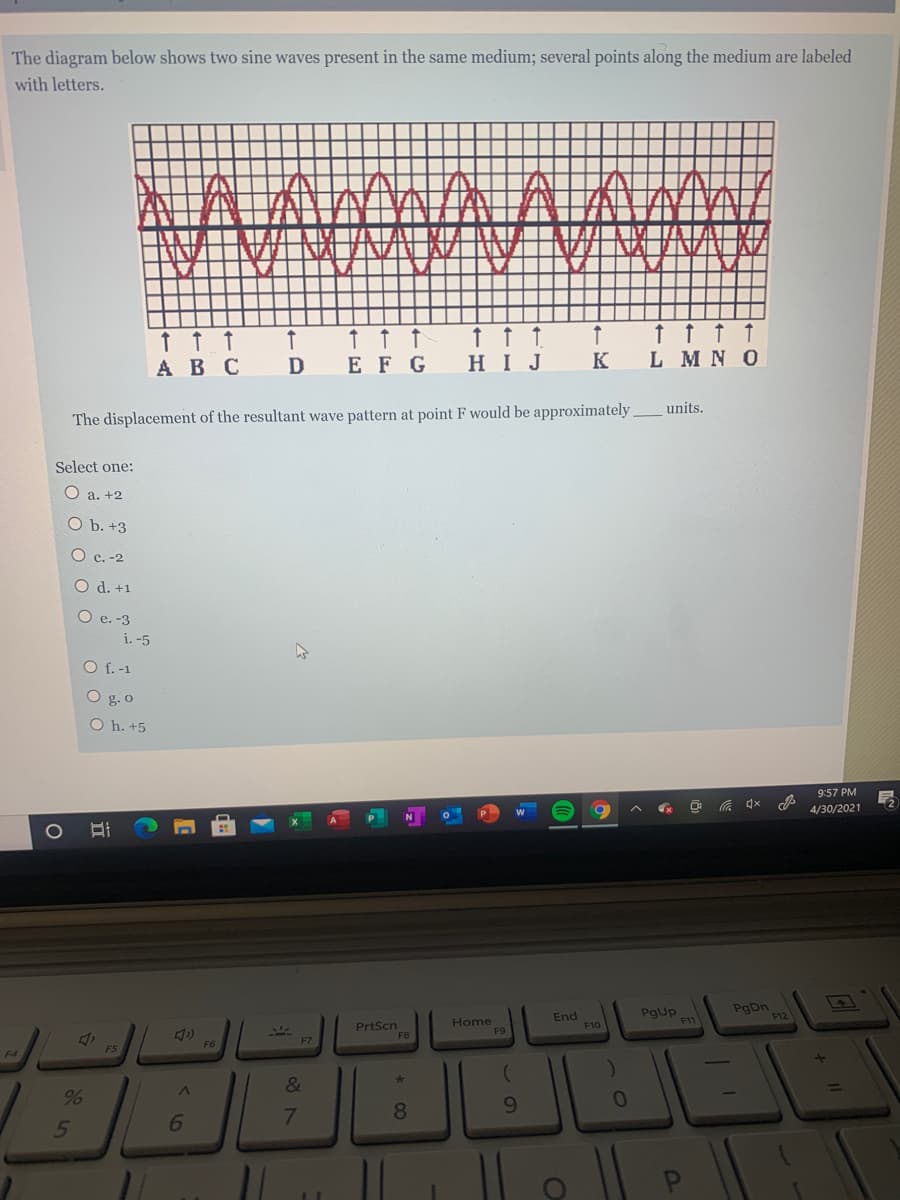 The diagram below shows two sine waves present in the same medium; several points along the medium are labeled
with letters.
↑ t ↑ 1
L MN O
ABC
D
E F G
HIJ
K
The displacement of the resultant wave pattern at point F would be approximately units.
Select one:
a. +2
O b. +3
O c. -2
O d. +1
O e. -3
i. -5
O f. -1
O g. o
O h. +5
9:57 PM
4/30/2021
1O
End
F10
Pgup
F11
PgDn
F12
PrtScn
F8
Home
F9
F7
F6
F4
&
1
6.
7.
8.
* CO
