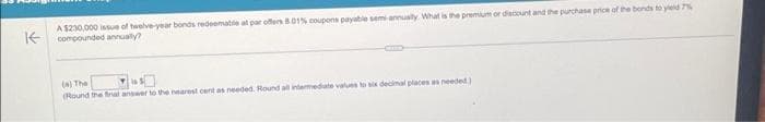 K
A $230,000 issue of twelve-year bonds redeemable at par offers 8.01% coupons payable semi-annually. What is the premium or discount and the purchase price of the bonds to yield 7%
compounded annually?
(a) The
(Round the final answer to the nearest cent as needed. Round all intermediate values to six decimal places as needed)