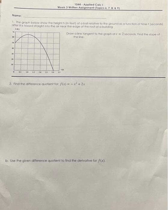 Name:
1. The graph below show the height h (in feet) of a ball relative to the ground as a function of time t (seconds)
after it is tossed straight into the air near the edge of the root of a building
(B)
60
50
40
30
20
10
1044-Applied Calc 1
Week 3 Written Assignment (Topics 6, 7, 8, 9)
©
200
05 10 15 20 21 10 33
Draw a line tangent to the graph att = 2 seconds. Find the slope of
the line.
2. Find the difference quotient for: f(x)=x² + 2x
b. Use the given difference quotient to find the derivative for f(x).