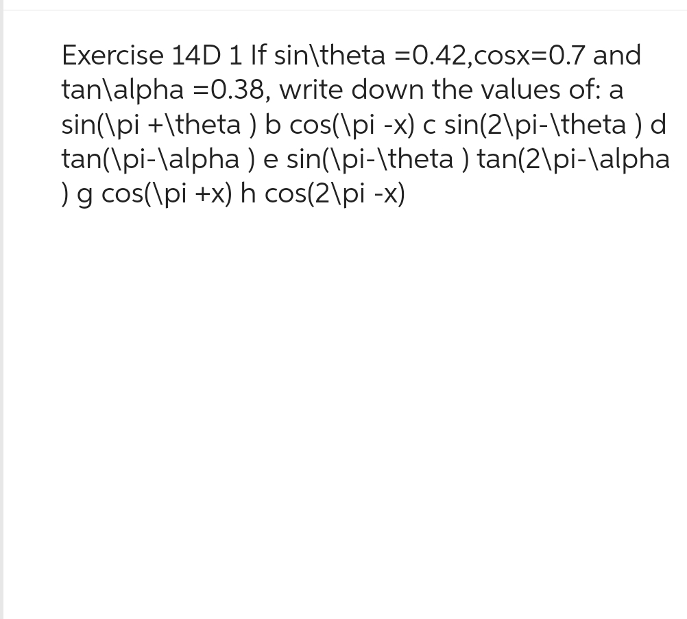 Exercise 14D 1 If sin\theta =0.42,cosx=0.7 and
tan\alpha =0.38, write down the values of: a
sin(\pi +\theta) b cos(\pi -x) c sin(2\pi-\theta) d
tan(\pi-\alpha ) e sin(\pi-\theta) tan(2\pi-\alpha
) g cos(\pi +x) h cos(2\pi -x)