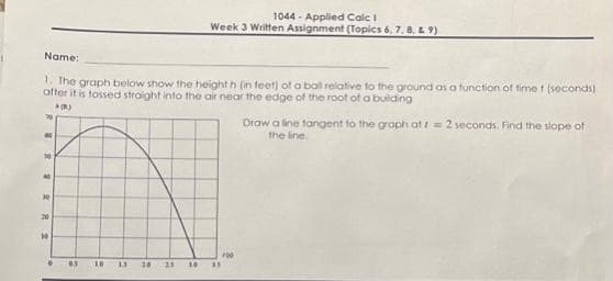 Name:
1. The graph below show the height h (in feet) of a ball relative to the ground as a function of time t (seconds)
after it is tossed straight into the air near the edge of the root of a building
(B)
50
40
30
20
10
。
05
10
13
1044-Applied Calc I
Week 3 Written Assignment (Topics 6, 7, 8, 9)
10 21 30
33
200
Draw a line tangent to the graph at t = 2 seconds. Find the slope of
the line.