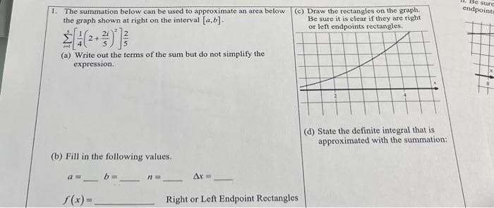 1. The summation below can be used to approximate an area below (c) Draw the rectangles on the graph.
the graph shown at right on the interval [a,b].
Be sure it is clear if they are right
or left endpoints rectangles.
(a) Write out the terms of the sum but do not simplify the
expression.
(b) Fill in the following values.
a = b =
f(x)=_
Ax=
Right or Left Endpoint Rectangles
(d) State the definite integral that is
approximated with the summation:
1. Be sure
endpoints