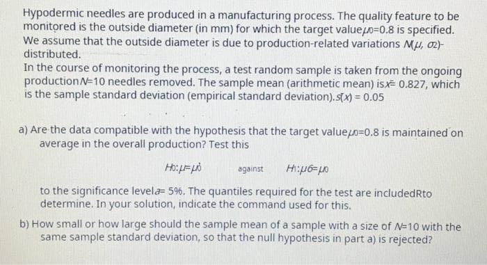 Hypodermic needles are produced in a manufacturing process. The quality feature to be
monitored is the outside diameter (in mm) for which the target value=0.8 is specified.
We assume that the outside diameter is due to production-related variations Mμ, 02)-
distributed.
In the course of monitoring the process, a test random sample is taken from the ongoing
production N=10 needles removed. The sample mean (arithmetic mean) is 0.827, which
is the sample standard deviation (empirical standard deviation).s(x) = 0.05
a) Are the data compatible with the hypothesis that the target value0=0.8 is maintained on
average in the overall production? Test this
HO: με μό
1:06μ
to the significance levela- 5%. The quantiles required for the test are included Rto
determine. In your solution, indicate the command used for this.
against
b) How small or how large should the sample mean of a sample with a size of N=10 with the
same sample standard deviation, so that the null hypothesis in part a) is rejected?