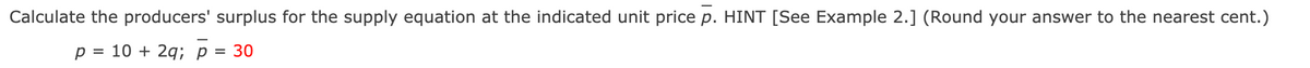 Calculate the producers' surplus for the supply equation at the indicated unit price p. HINT [See Example 2.] (Round your answer to the nearest cent.)
p = 10 + 2q; p = 30
