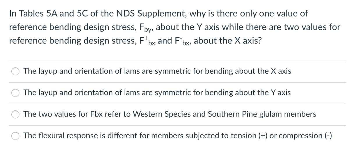 In Tables 5A and 5C of the NDS Supplement, why is there only one value of
reference bending design stress, Fby, about the Y axis while there are two values for
reference bending design stress, F*bx and F bx, about the X axis?
The layup and orientation of lams are symmetric for bending about the X axis
The layup and orientation of lams are symmetric for bending about the Y axis
The two values for Fbx refer to Western Species and Southern Pine glulam members
The flexural response is different for members subjected to tension (+) or compression (-)
