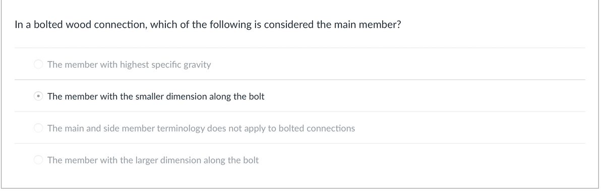 In a bolted wood connection, which of the following is considered the main member?
O The member with highest specific gravity
The member with the smaller dimension along the bolt
The main and side member terminology does not apply to bolted connections
The member with the larger dimension along the bolt
