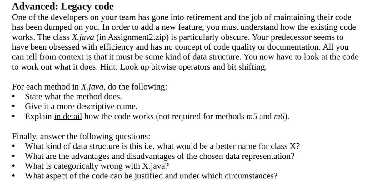 Advanced: Legacy code
One of the developers on your team has gone into retirement and the job of maintaining their code
has been dumped on you. In order to add a new feature, you must understand how the existing code
works. The class X.java (in Assignment2.zip) is particularly obscure. Your predecessor seems to
have been obsessed with efficiency and has no concept of code quality or documentation. All you
can tell from context is that it must be some kind of data structure. You now have to look at the code
to work out what it does. Hint: Look up bitwise operators and bit shifting.
For each method in X.java, do the following:
State what the method does.
Give it a more descriptive name.
Explain in detail how the code works (not required for methods m5 and m6).
Finally, answer the following questions:
What kind of data structure is this i.e. what would be a better name for class X?
What are the advantages and disadvantages of the chosen data representation?
What is categorically wrong with X.java?
What aspect of the code can be justified and under which circumstances?
