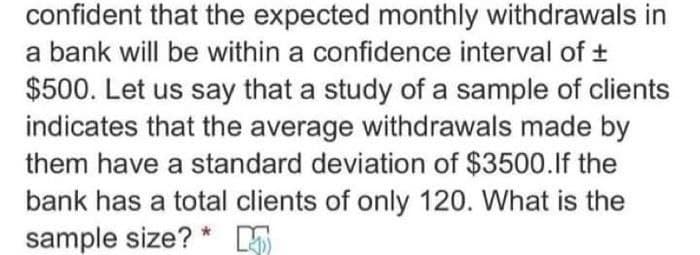 confident that the expected monthly withdrawals in
a bank will be within a confidence interval of ±
$500. Let us say that a study of a sample of clients
indicates that the average withdrawals made by
them have a standard deviation of $3500.If the
bank has a total clients of only 120. What is the
sample size?*