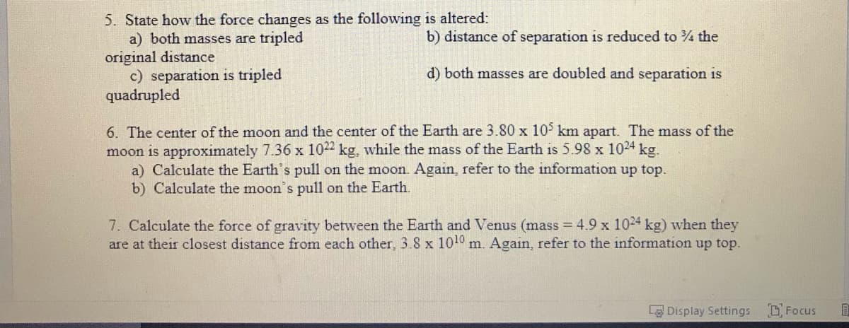 5. State how the force changes as the following is altered:
a) both masses are tripled
original distance
c) separation is tripled
quadrupled
b) distance of separation is reduced to the
d) both masses are doubled and separation is
6. The center of the moon and the center of the Earth are 3.80 x 10 km apart. The mass of the
moon is approximately 7.36 x 1022 kg, while the mass of the Earth is 5.98 x 1024 kg.
a) Calculate the Earth's pull on the moon. Again, refer to the information up top.
b) Calculate the moon's pull on the Earth.
7. Calculate the force of gravity between the Earth and Venus (mass = 4.9 x 1024 kg) when they
are at their closest distance from each other, 3.8 x 1010 m. Again, refer to the information up top.
Display Settings
D Focus
国
