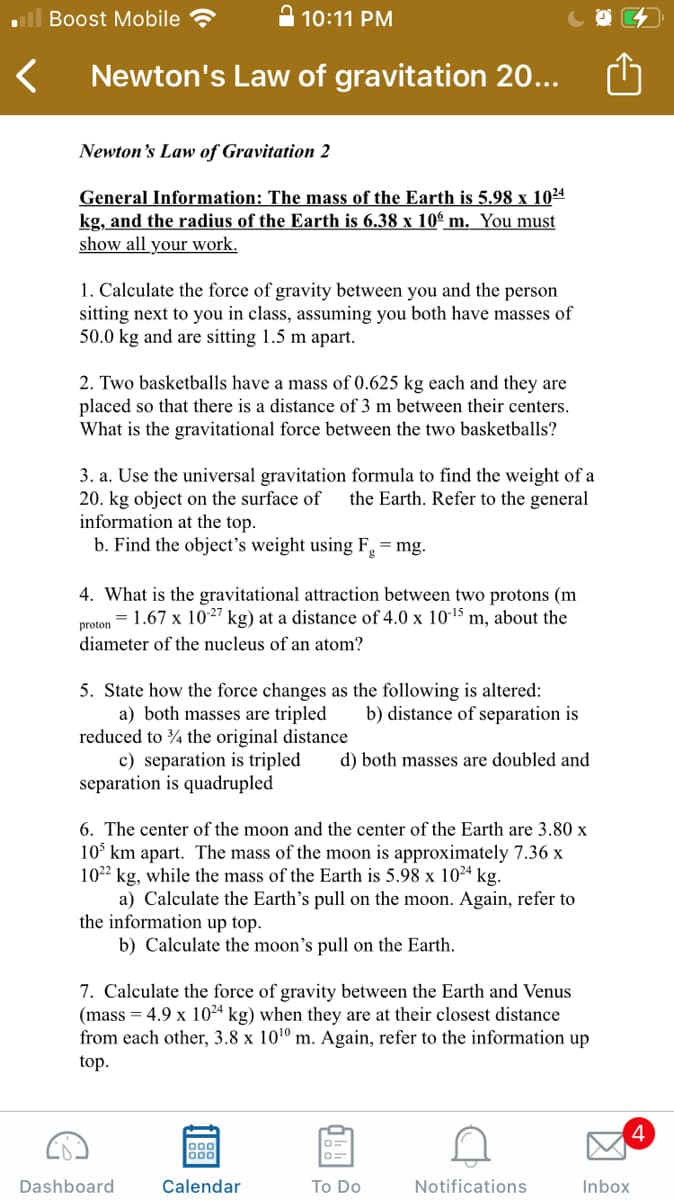 Boost Mobile
A 10:11 PM
Newton's Law of gravitation 20...
Newton's Law of Gravitation 2
General Information: The mass of the Earth is 5.98 x 1024
kg, and the radius of the Earth is 6.38 x 10° m. You must
show all your work.
1. Calculate the force of gravity between you and the person
sitting next to you in class, assuming you both have masses of
50.0 kg and are sitting 1.5 m apart.
2. Two basketballs have a mass of 0.625 kg each and they are
placed so that there is a distance of 3 m between their centers.
What is the gravitational force between the two basketballs?
3. a. Use the universal gravitation formula to find the weight of a
20. kg object on the surface of
information at the top.
b. Find the object's weight using F. = mg.
the Earth. Refer to the general
4. What is the gravitational attraction between two protons (m
= 1.67 x 1027 kg) at a distance of 4.0 x 10-15 m, about the
proton
diameter of the nucleus of an atom?
5. State how the force changes as the following is altered:
a) both masses are tripled
reduced to 4 the original distance
c) separation is tripled
separation is quadrupled
b) distance of separation is
d) both masses are doubled and
6. The center of the moon and the center of the Earth are 3.80 x
10° km apart. The mass of the moon is approximately 7.36 x
1022 kg, while the mass of the Earth is 5.98 x 1024 kg.
a) Calculate the Earth's pull on the moon. Again, refer to
the information up top.
b) Calculate the moon's pull on the Earth.
7. Calculate the force of gravity between the Earth and Venus
(mass = 4.9 x 1024 kg) when they are at their closest distance
from each other, 3.8 x 101º m. Again, refer to the information up
top.
4
Dashboard
Calendar
To Do
Notifications
Inbox
