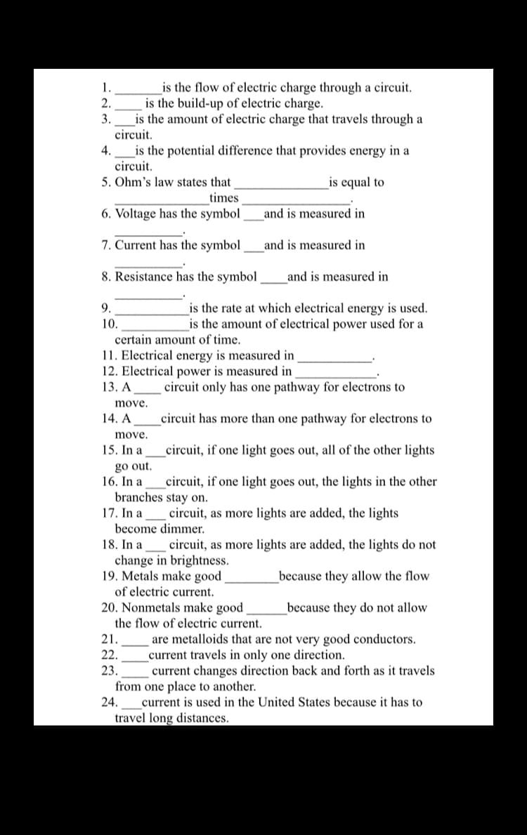 is the flow of electric charge through a circuit.
is the build-up of electric charge.
is the amount of electric charge that travels through a
circuit.
is the potential difference that provides energy in a
1.
2.
3.
4.
circuit.
5. Ohm's law states that
times
is equal to
6. Voltage has the symbol
and is measured in
7. Current has the symbol
and is measured in
8. Resistance has the symbol
and is measured in
9.
is the rate at which electrical energy is used.
is the amount of electrical power used for a
10.
certain amount of time.
11. Electrical energy is measured in
12. Electrical power is measured in
13. А
circuit only has one pathway for electrons to
move.
14. A
circuit has more than one pathway for electrons to
move.
15. In a
_circuit, if one light goes out, all of the other lights
go out.
16. In a
branches stay on.
17. In a
circuit, if one light goes out, the lights in the other
circuit, as more lights are added, the lights
become dimmer.
18. In a_ circuit, as more lights are added, the lights do not
change in brightness.
19. Metals make good
of electric current.
because they allow the flow
20. Nonmetals make good
the flow of electric current.
because they do not allow
are metalloids that are not very good conductors.
current travels in only one direction.
current changes direction back and forth as it travels
21.
22.
23.
from one place to another.
24.
current is used in the United States because it has to
travel long distances.
