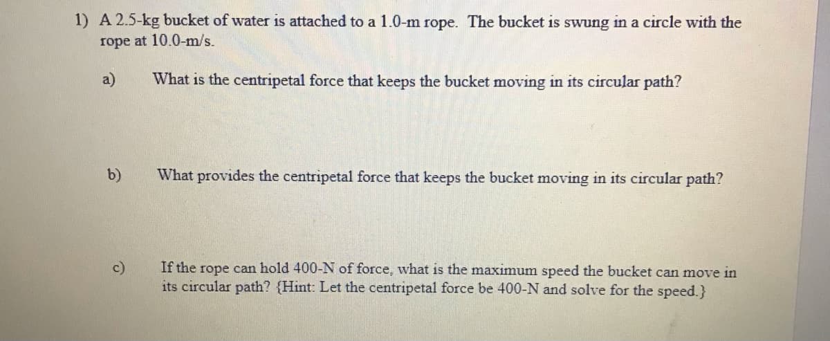 1) A 2.5-kg bucket of water is attached to a 1.0-m rope. The bucket is swung in a circle with the
rope at 10.0-m/s.
a)
What is the centripetal force that keeps the bucket moving in its circular path?
b)
What provides the centripetal force that keeps the bucket moving in its circular path?
If the rope can hold 400-N of force, what is the maximum speed the bucket can move in
its circular path? {Hint: Let the centripetal force be 400-N and solve for the speed.}
c)
