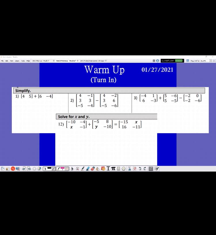 Acivinpire Studo
Warm Up
01/27/2021
(Turn In)
Simplify.
1) [4 5] + [6 -4]
4
-21
2) 3
3
3
6.
-5 -4]
Solve for x and y.
-5
8.
-15
12) [,
-10
-11
%3D
-10
16
图 。
