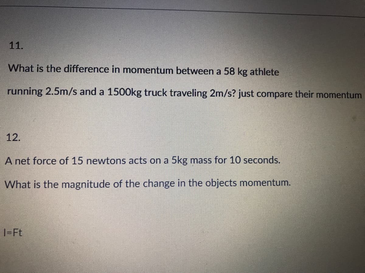 11.
What is the difference in momentum between a 58 kg athlete
running 2.5m/s and a 1500kg truck traveling 2m/s? just compare their momentum
12.
A net force of 15 newtons acts on a 5kg mass for 10 seconds.
What is the magnitude of the change in the objects momentum.
1-Ft
