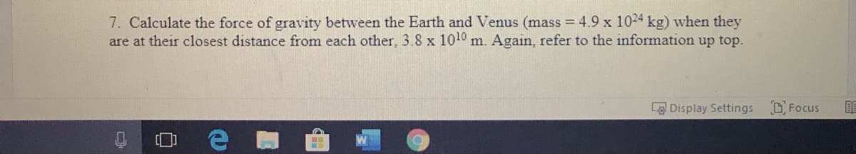 7. Calculate the force of gravity between the Earth and Venus (mass = 4.9 x 1024 kg) when they
are at their closest distance from each other, 3.8 x 1010 m. Again, refer to the information up top.
Display Settings
O Focus
