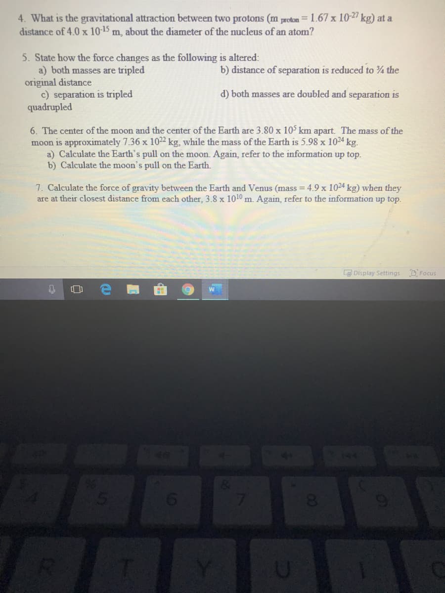 4. What is the gravitational attraction between two protons (m proton = 1.67 x 10-2 kg) at a
distance of 4.0 x 10-15 m, about the diameter of the nucleus of an atom?
5. State how the force changes as the following is altered:
a) both masses are tripled
original distance
c) separation is tripled
quadrupled
b) distance of separation is reduced to the
d) both masses are doubled and separation is
6. The center of the moon and the center of the Earth are 3.80 x 10° km apart. The mass of the
moon is approximately 7.36 x 1022 kg, while the mass of the Earth is 5.98 x 1024 kg.
a) Calculate the Earth's pull on the moon. Again, refer to the information up top.
b) Calculate the moon's pull on the Earth.
7. Calculate the force of gravity between the Earth and Venus (mass = 4.9 x 1024 kg) when they
are at their closest distance from each other, 3.8 x 1010 m. Again, refer to the information up top.
L Display Settings DFocus
7
8
