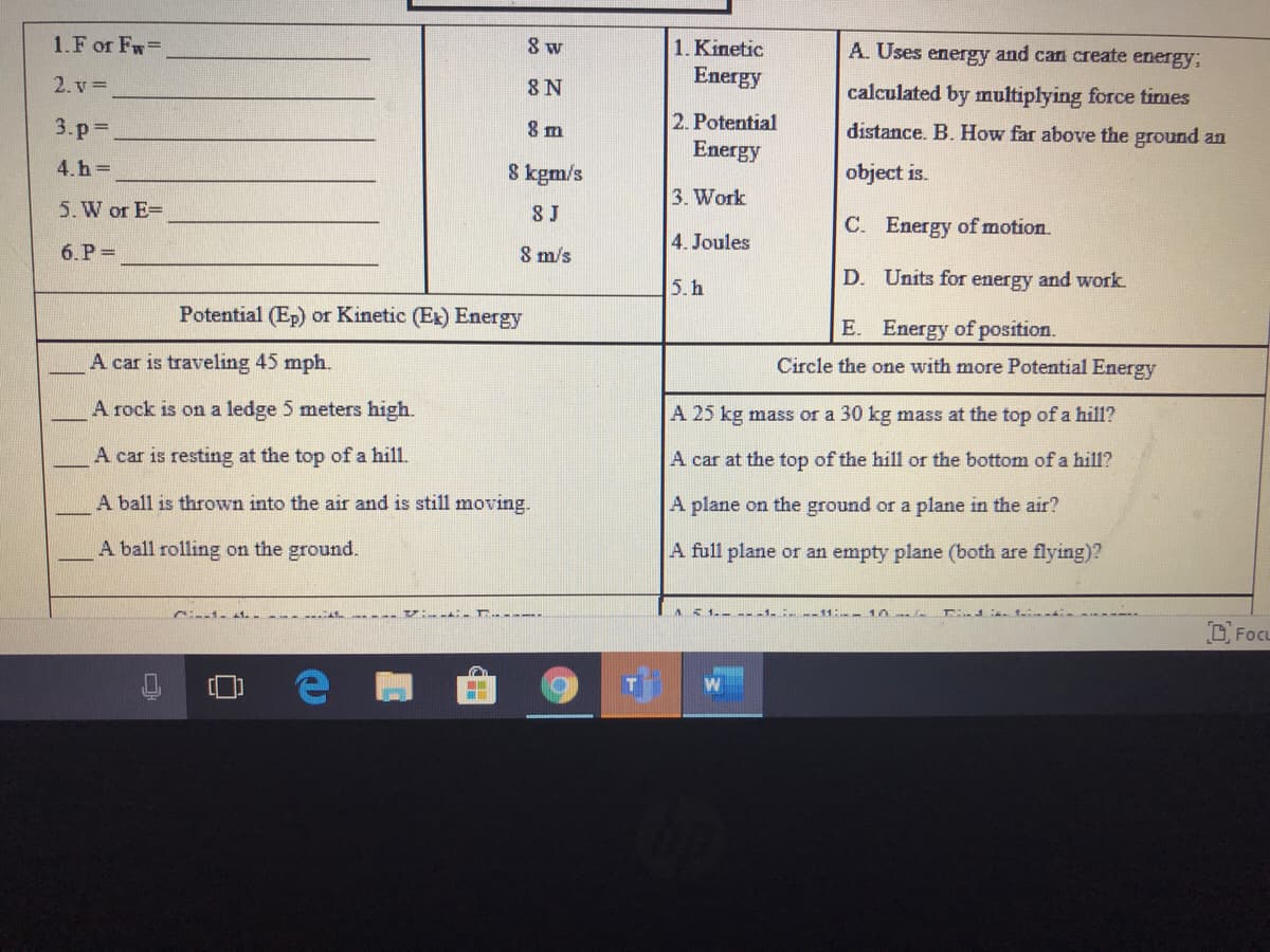 1.F or Fw=
8 w
1. Kinetic
A. Uses energy and can create energy;
2. v =
8 N
Energy
calculated by multiplying force times
3.p%D
8 m
2. Potential
distance. B. How far above the ground an
Energy
4.h =
8 kgm/s
object is.
3. Work
5. W or E=
8 J
C. Energy of motion.
4. Joules
6.P =
8 m/s
D. Units for energy and work
5. h
Potential (Ep) or Kinetic (Ex) Energy
E. Energy of position.
A car is traveling 45 mph.
Circle the one with more Potential Energy
A rock is on a ledge 5 meters high.
A 25 kg mass or a 30 kg mass at the top of a hill?
A car is resting at the top of a hill.
A car at the top of the hill or the bottom of a hill?
A ball is thrown into the air and is still moving.
A plane on the ground or a plane in the air?
A ball rolling on the ground.
A full plane or an empty plane (both are flying)?
AS
D, FocL
