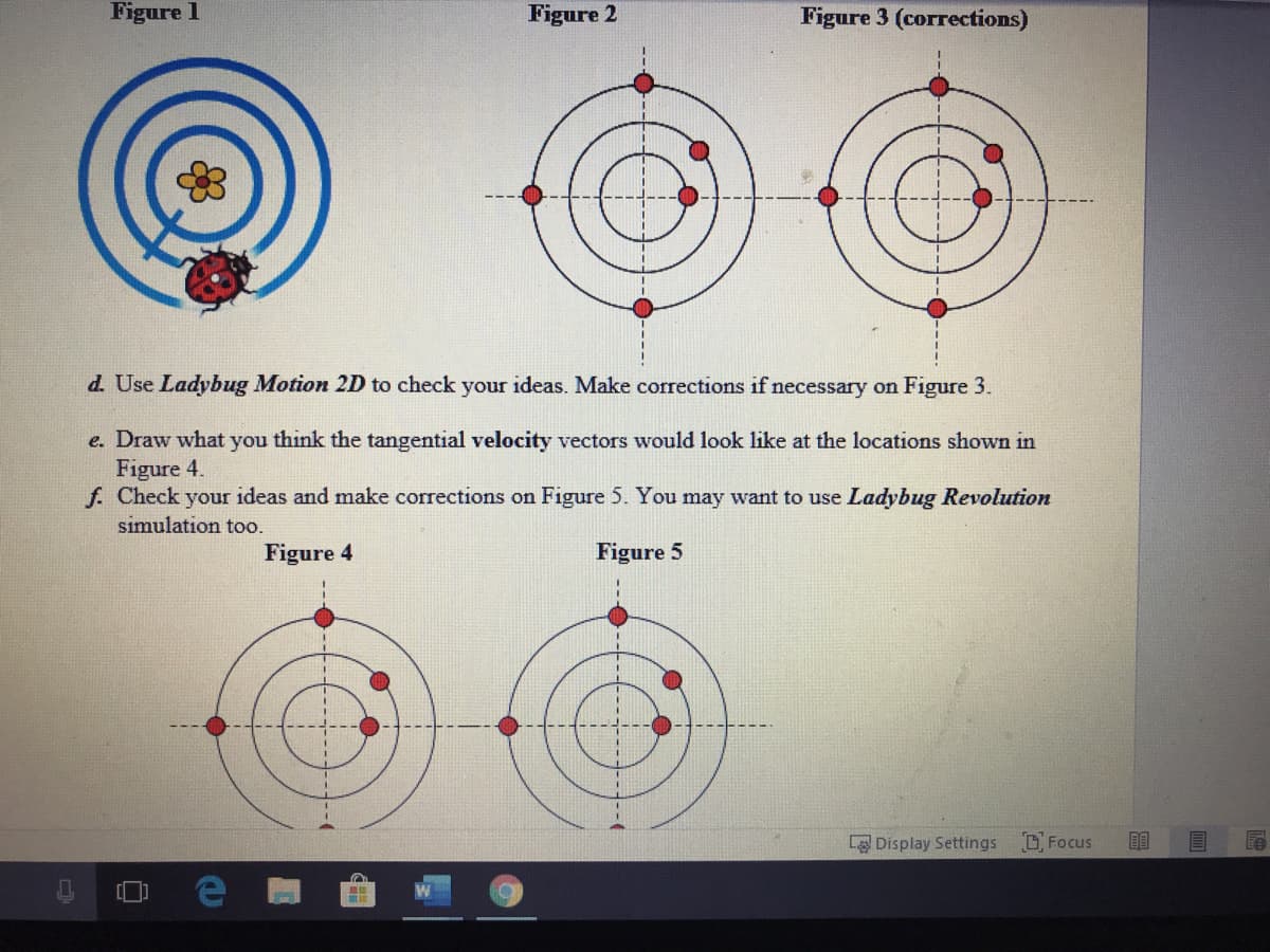 Figure 1
Figure 2
Figure 3 (corrections)
d. Use Ladybug Motion 2D to check your ideas. Make corrections if necessary on Figure 3.
e. Draw what you think the tangential velocity vectors would look like at the locations shown in
Figure 4.
f. Check your ideas and make corrections on Figure 5. You may want to use Ladybug Revolution
simulation too.
Figure 4
Figure 5
L Display Settings
D Focus
