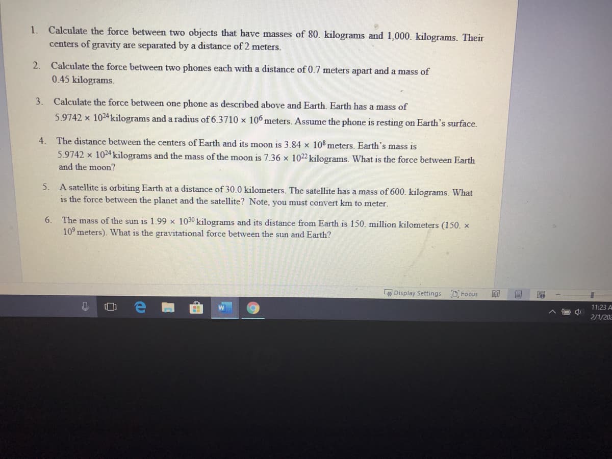 Calculate the force between two objects that have masses of 80. kilograms and 1,000. kilograms. Their
centers of gravity are separated by a distance of 2 meters.
1.
2.
Calculate the force between two phones each with a distance of 0.7 meters apart and a mass of
0.45 kilograms.
3.
Calculate the force between one phone as described above and Earth. Earth has a mass of
5.9742 x 1024 kilograms and a radius of 6.3710 × 106 meters. Assume the phone is resting on Earth's surface.
4.
The distance between the centers of Earth and its moon is 3.84 x 108 meters. Earth's mass is
5.9742 x 1024 kilograms and the mass of the moon is 7.36 x 1022 kilograms. What is the force between Earth
and the moon?
5. A satellite is orbiting Earth at a distance of 30.0 kilometers. The satellite has a mass of 600. kilograms. What
is the force between the planet and the satellite? Note, you must convert km to meter.
The mass of the sun is 1.99 x 1030 kilograms and its distance from Earth is 150. million kilometers (150. x
10° meters). What is the gravitational force between the sun and Earth?
6.
LO Display Settings
D. Focus
目
11:23 A
2/1/202
