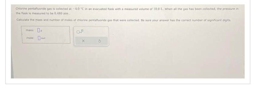 Chlorine pentafluoride gas is collected at -4.0 °C in an evacuated flask with a measured volume of 10.0 L. When all the gas has been collected, the pressure in
the flask is measured to be 0.480 atm.
Calculate the mass and number of moles of chlorine pentafluoride gas that were collected. Be sure your answer has the correct number of significant digits.
mass:
mole: mo