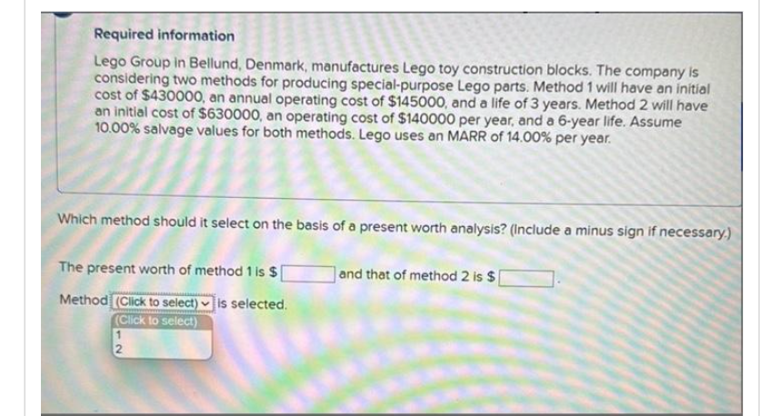Required information
Lego Group in Bellund, Denmark, manufactures Lego toy construction blocks. The company is
considering two methods for producing special-purpose Lego parts. Method 1 will have an initial
cost of $430000, an annual operating cost of $145000, and a life of 3 years. Method 2 will have
an initial cost of $630000, an operating cost of $140000 per year, and a 6-year life. Assume
10.00% salvage values for both methods. Lego uses an MARR of 14.00% per year.
Which method should it select on the basis of a present worth analysis? (include a minus sign if necessary.)
The present worth of method 1 is $
Method (Click to select) is selected.
(Click to select)
1
2
and that of method 2 is $
