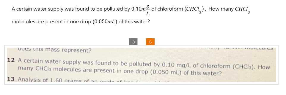 A certain water supply was found to be polluted by 0.10m of chloroform (CHCI). How many CHCI
L
molecules are present in one drop (0.050mL) of this water?
uves this mass represent?
12 A certain water supply was found to be polluted by 0.10 mg/L of chloroform (CHCI3). How
many CHCl3 molecules are present in one drop (0.050 mL) of this water?
13 Analysis of 1.60 grams of an avida of ins
MIVICCuies