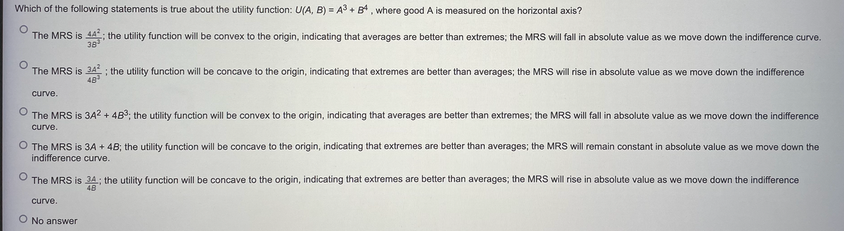 Which of the following statements is true about the utility function: U(A, B) = A³ + B4, where good A is measured on the horizontal axis?
O
The MRS is 44²; the utility function will be convex to the origin, indicating that averages are better than extremes; the MRS will fall in absolute value as we move down the indifference curve.
38³
The MRS is 343; the utility function will be concave to the origin, indicating that extremes are better than averages; the MRS will rise in absolute value as we move down the indifference
curve.
The MRS is 3A² + 4B³; the utility function will be convex to the origin, indicating that averages are better than extremes; the MRS will fall in absolute value as we move down the indifference
curve.
O The MRS is 3A + 4B; the utility function will be concave to the origin, indicating that extremes are better than averages; the MRS will remain constant in absolute value as we move down the
indifference curve.
O
The MRS is 34; the utility function will be concave to the origin, indicating that extremes are better than averages; the MRS will rise in absolute value as we move down the indifference
4B
curve.
O No answer