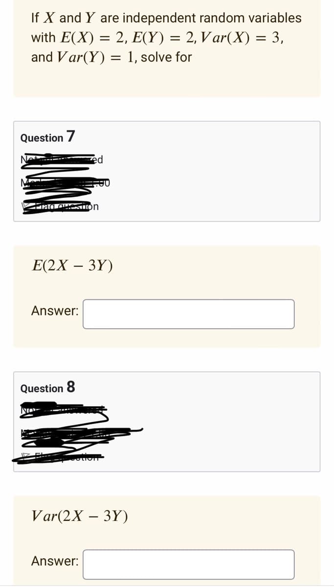 If X and Y are independent random variables
with E(X) = 2, E(Y) = 2, Var(X) = 3,
and Var(Y) = 1, solve for
Question 7
-ما
Fiad Question
Answer:
E(2X - 3Y)
Question 8
ed
NO-
0
Answer:
Var(2X - 3Y)