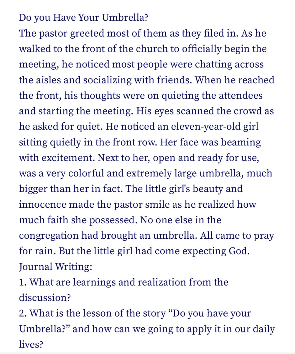 Do you Have Your Umbrella?
The pastor greeted most of them as they filed in. As he
walked to the front of the church to officially begin the
meeting, he noticed most people were chatting across
the aisles and socializing with friends. When he reached
the front, his thoughts were on quieting the attendees
and starting the meeting. His eyes scanned the crowd as
he asked for quiet. He noticed an eleven-year-old girl
sitting quietly in the front row. Her face was beaming
with excitement. Next to her, open and ready for use,
was a very colorful and extremely large umbrella, much
bigger than her in fact. The little girl's beauty and
innocence made the pastor smile as he realized how
much faith she possessed. No one else in the
congregation had brought an umbrella. All came to pray
for rain. But the little girl had come expecting God.
Journal Writing:
1. What are learnings and realization from the
discussion?
2. What is the lesson of the story "Do you have your
Umbrella?" and how can we going to apply it in our daily
lives?