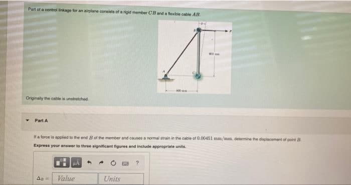 Part of a control linkage for an airplane consists of a rigid member CB and a flexible cable AB.
Originally the cable is unstretched
Part A
If a force is applied to the end B of the member and causes a normal strain in the cable of 0.00451 mm/mm, determine the displacement of point B
Express your answer to three significant figures and include appropriate units.
All=
Value
Units