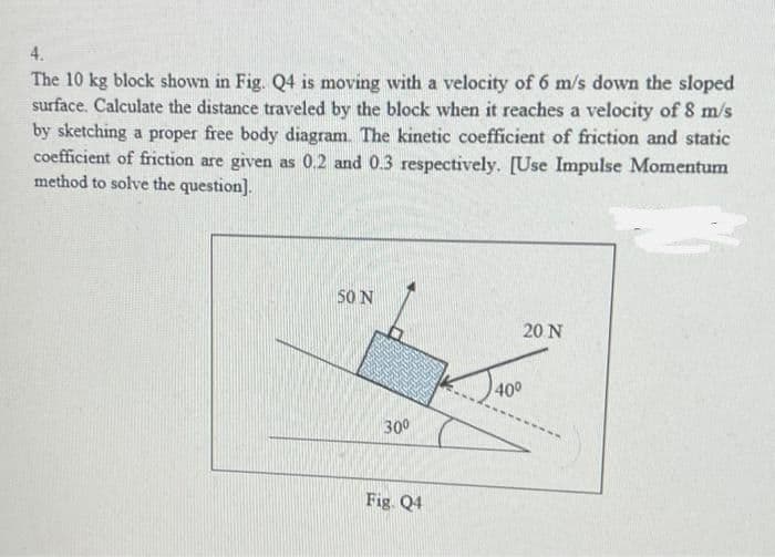 4.
The 10 kg block shown in Fig. Q4 is moving with a velocity of 6 m/s down the sloped
surface. Calculate the distance traveled by the block when it reaches a velocity of 8 m/s
by sketching a proper free body diagram. The kinetic coefficient of friction and static
coefficient of friction are given as 0.2 and 0.3 respectively. [Use Impulse Momentum
method to solve the question].
50 N
30⁰
Fig. Q4
40⁰
20 N