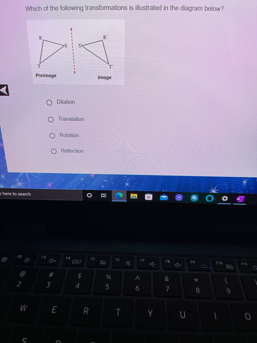 Which of the following transformations is illustrated in the diagram below?
R'
T'
Preimage
Image
O Dilation
O Translation
O Rotation
O Reflection
e here to search
F4
F5
F6
F7
F8
F9
F10
+
F11
@
#
2$
&
2
3
4
6
7
8
9.
W
E
Y
立
